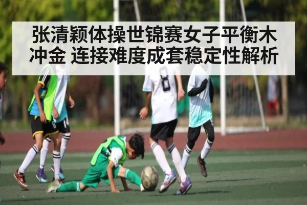 张清颖体操世锦赛女子平衡木冲金 连接难度成套稳定性解析 | kaiyun.com