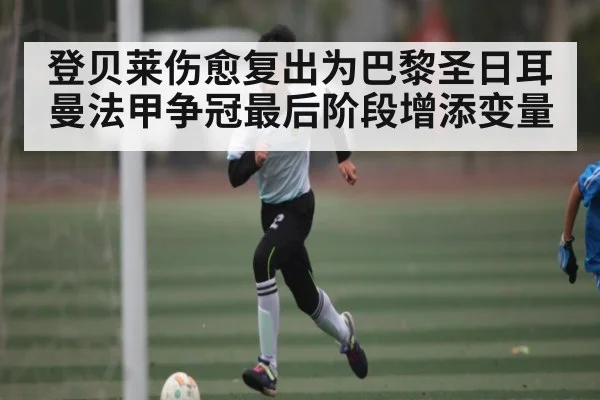 登贝莱伤愈复出为巴黎圣日耳曼法甲争冠最后阶段增添变量