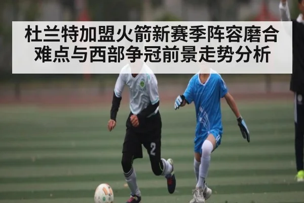 杜兰特加盟火箭新赛季阵容磨合难点与西部争冠前景走势分析